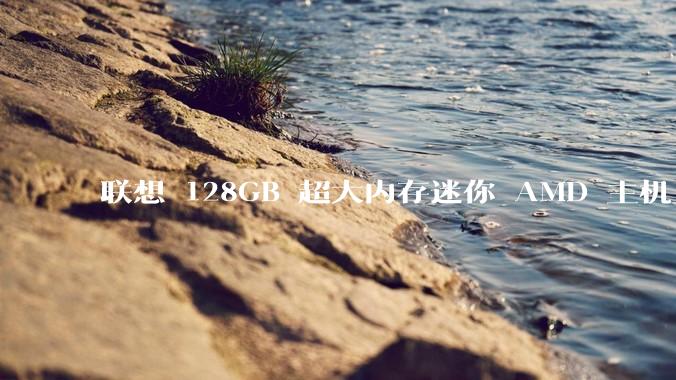 联想 128GB 超大内存迷你 AMD 主机上架，此款主机有哪些亮点？